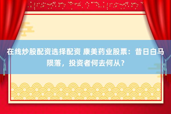 在线炒股配资选择配资 康美药业股票：昔日白马陨落，投资者何去何从？