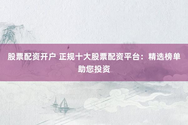 股票配资开户 正规十大股票配资平台：精选榜单助您投资