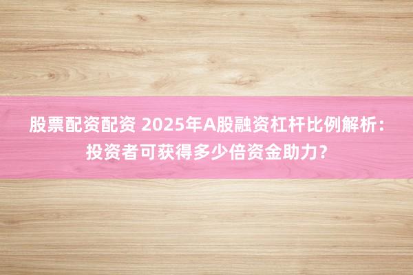 股票配资配资 2025年A股融资杠杆比例解析：投资者可获得多少倍资金助力？