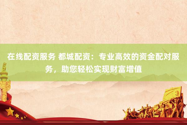 在线配资服务 都城配资：专业高效的资金配对服务，助您轻松实现财富增值
