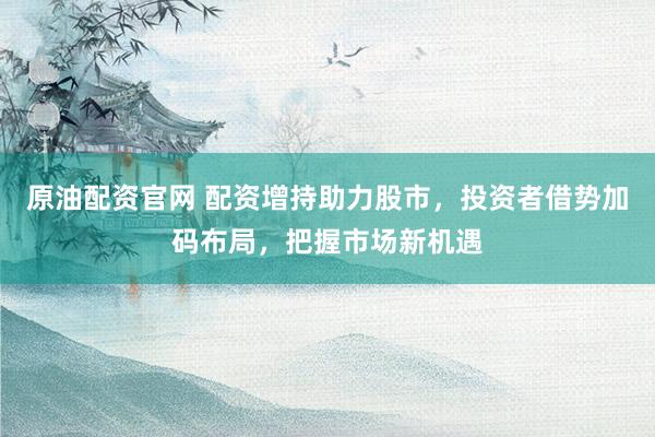 原油配资官网 配资增持助力股市，投资者借势加码布局，把握市场新机遇