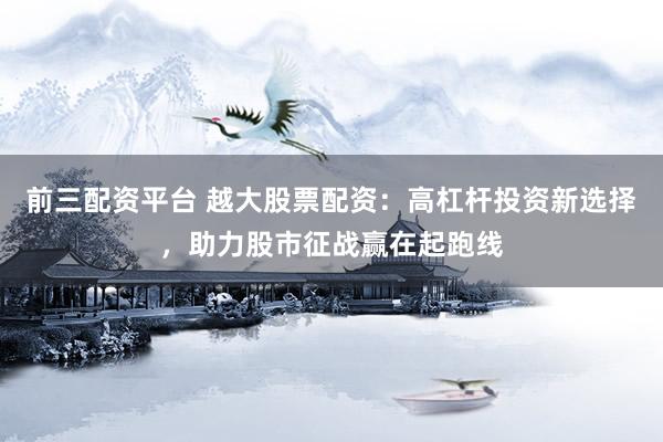 前三配资平台 越大股票配资：高杠杆投资新选择，助力股市征战赢在起跑线