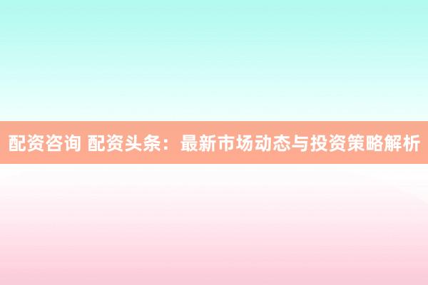 配资咨询 配资头条：最新市场动态与投资策略解析