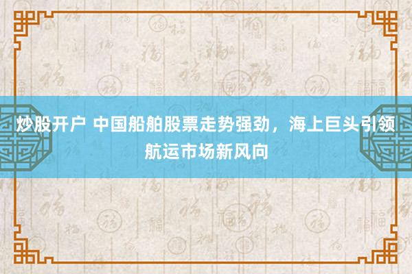 炒股开户 中国船舶股票走势强劲，海上巨头引领航运市场新风向
