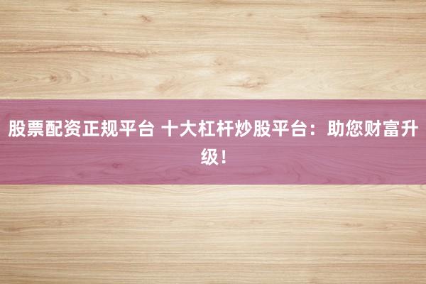 股票配资正规平台 十大杠杆炒股平台：助您财富升级！