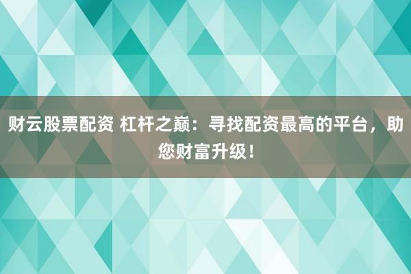 财云股票配资 杠杆之巅：寻找配资最高的平台，助您财富升级！