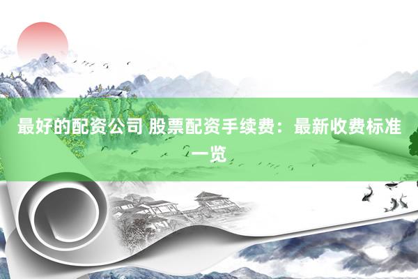 最好的配资公司 股票配资手续费：最新收费标准一览