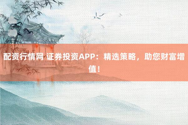 配资行情网 证券投资APP：精选策略，助您财富增值！