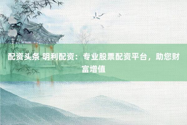 配资头条 明利配资：专业股票配资平台，助您财富增值