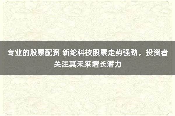 专业的股票配资 新纶科技股票走势强劲，投资者关注其未来增长潜力