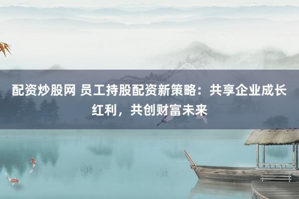 配资炒股网 员工持股配资新策略：共享企业成长红利，共创财富未来