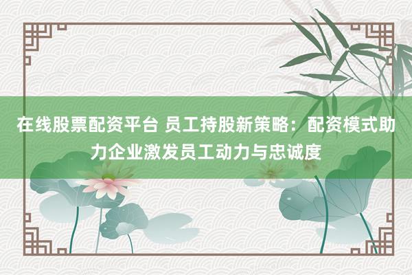 在线股票配资平台 员工持股新策略：配资模式助力企业激发员工动力与忠诚度