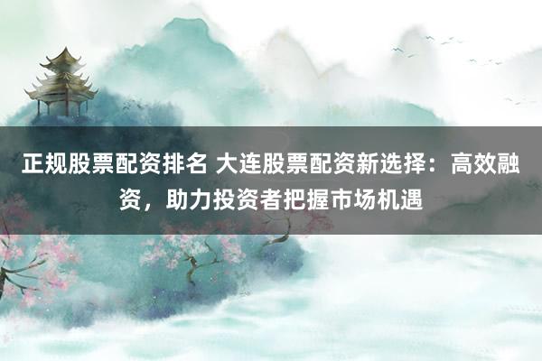 正规股票配资排名 大连股票配资新选择：高效融资，助力投资者把握市场机遇
