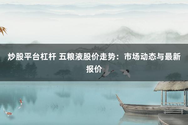 炒股平台杠杆 五粮液股价走势：市场动态与最新报价