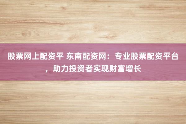 股票网上配资平 东南配资网：专业股票配资平台，助力投资者实现财富增长