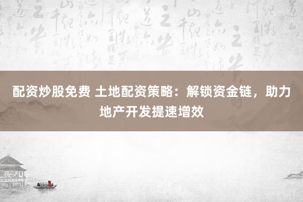 配资炒股免费 土地配资策略：解锁资金链，助力地产开发提速增效