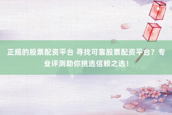 正规的股票配资平台 寻找可靠股票配资平台？专业评测助你挑选信赖之选！
