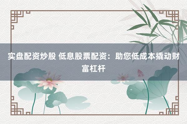 实盘配资炒股 低息股票配资：助您低成本撬动财富杠杆
