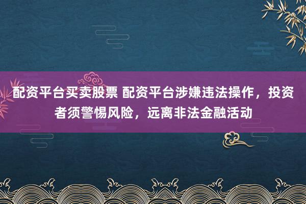 配资平台买卖股票 配资平台涉嫌违法操作，投资者须警惕风险，远离非法金融活动
