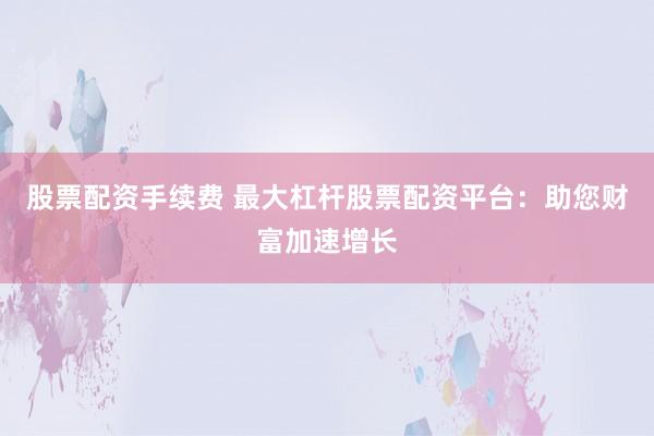 股票配资手续费 最大杠杆股票配资平台：助您财富加速增长