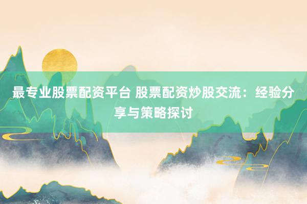 最专业股票配资平台 股票配资炒股交流：经验分享与策略探讨