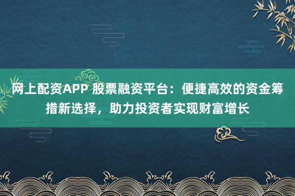 网上配资APP 股票融资平台：便捷高效的资金筹措新选择，助力投资者实现财富增长