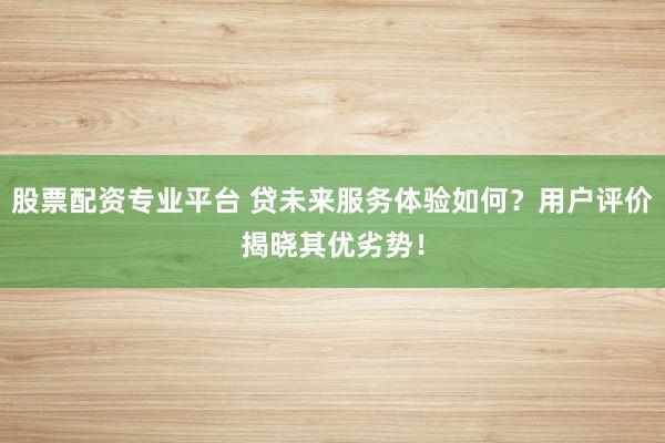 股票配资专业平台 贷未来服务体验如何？用户评价揭晓其优劣势！