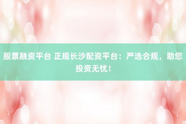 股票融资平台 正规长沙配资平台：严选合规，助您投资无忧！