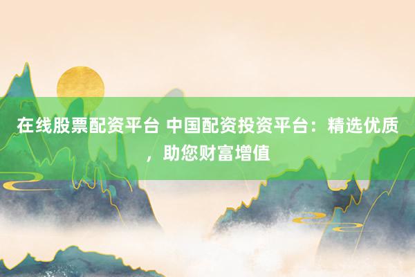 在线股票配资平台 中国配资投资平台：精选优质，助您财富增值