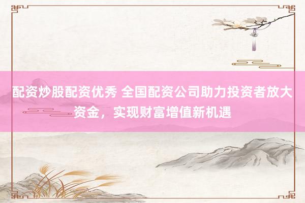 配资炒股配资优秀 全国配资公司助力投资者放大资金，实现财富增值新机遇
