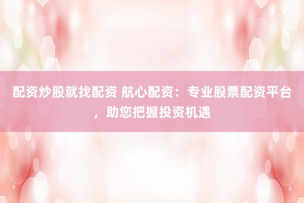 配资炒股就找配资 航心配资：专业股票配资平台，助您把握投资机遇