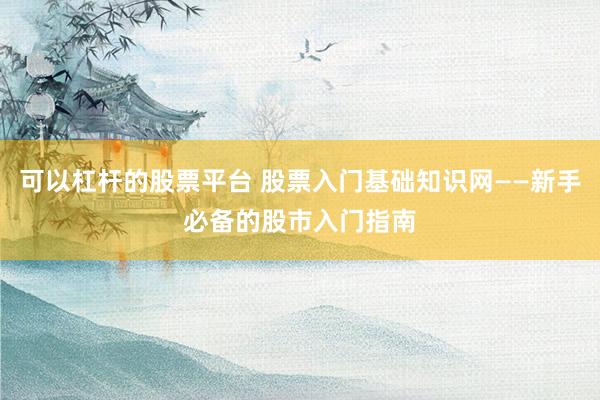 可以杠杆的股票平台 股票入门基础知识网——新手必备的股市入门指南