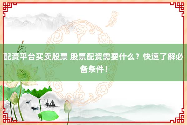 配资平台买卖股票 股票配资需要什么？快速了解必备条件！
