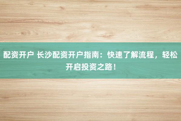 配资开户 长沙配资开户指南：快速了解流程，轻松开启投资之路！