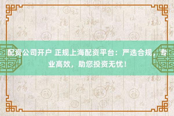 配资公司开户 正规上海配资平台：严选合规，专业高效，助您投资无忧！