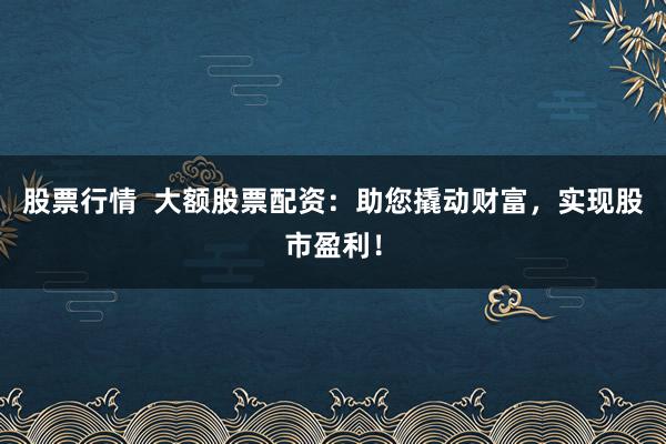 股票行情  大额股票配资：助您撬动财富，实现股市盈利！
