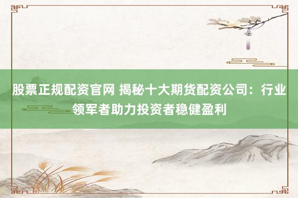 股票正规配资官网 揭秘十大期货配资公司：行业领军者助力投资者稳健盈利