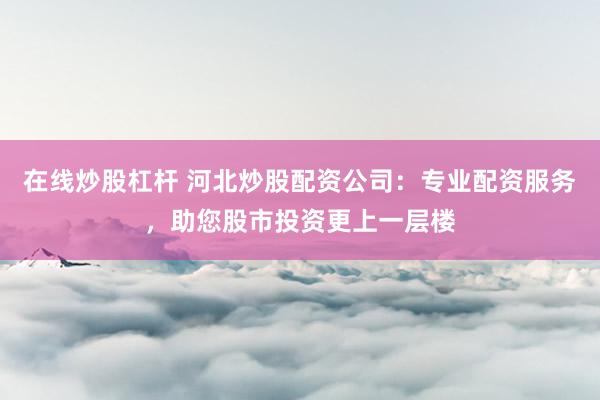 在线炒股杠杆 河北炒股配资公司：专业配资服务，助您股市投资更上一层楼