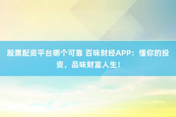 股票配资平台哪个可靠 百味财经APP：懂你的投资，品味财富人生！
