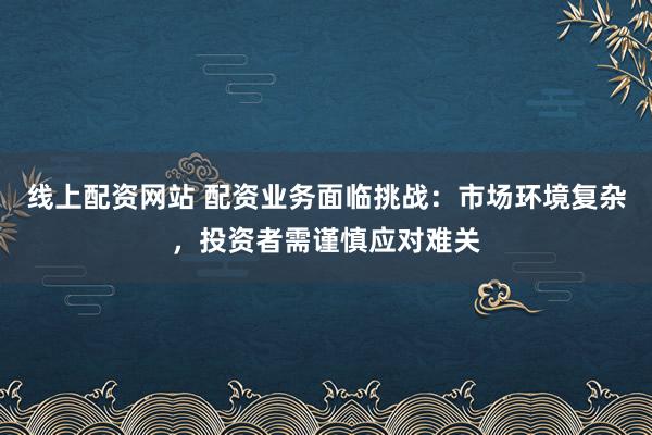 线上配资网站 配资业务面临挑战：市场环境复杂，投资者需谨慎应对难关