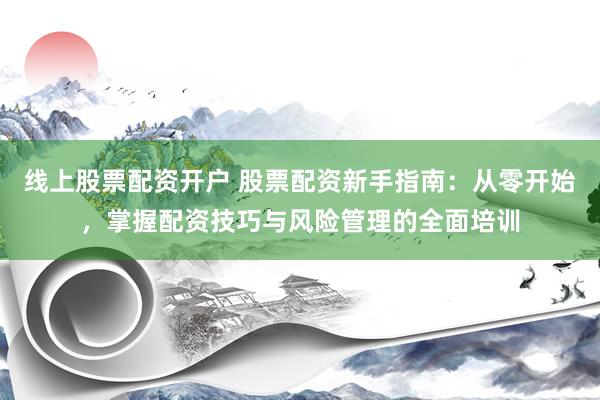 线上股票配资开户 股票配资新手指南：从零开始，掌握配资技巧与风险管理的全面培训