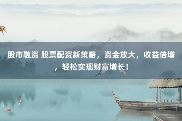 股市融资 股票配资新策略，资金放大，收益倍增，轻松实现财富增长！