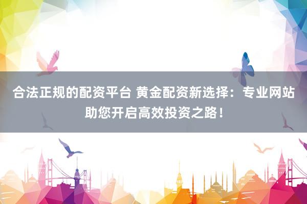 合法正规的配资平台 黄金配资新选择：专业网站助您开启高效投资之路！
