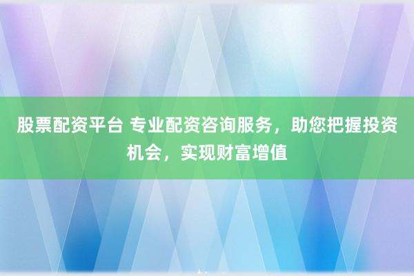 股票配资平台 专业配资咨询服务，助您把握投资机会，实现财富增值