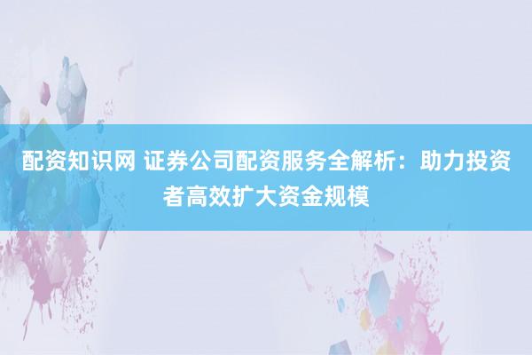 配资知识网 证券公司配资服务全解析：助力投资者高效扩大资金规模