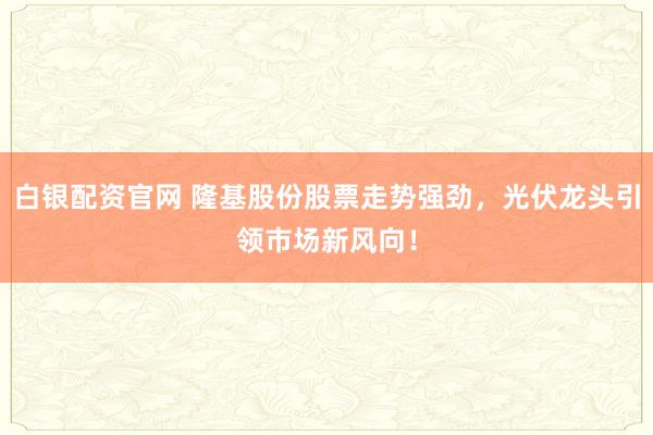 白银配资官网 隆基股份股票走势强劲，光伏龙头引领市场新风向！