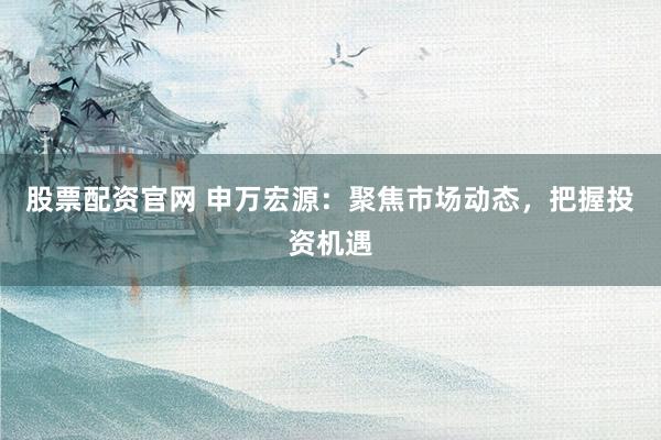 股票配资官网 申万宏源：聚焦市场动态，把握投资机遇