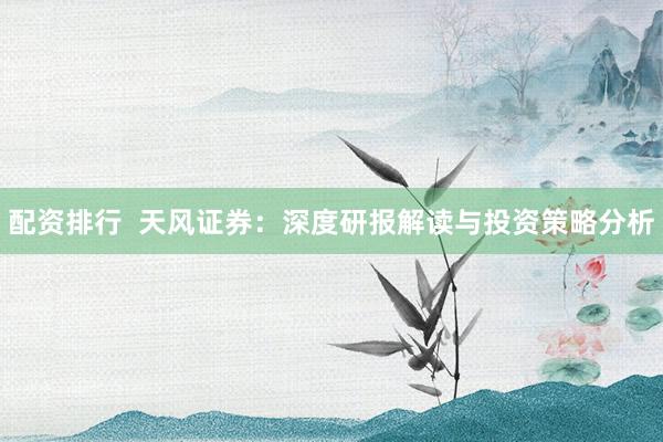 配资排行  天风证券：深度研报解读与投资策略分析