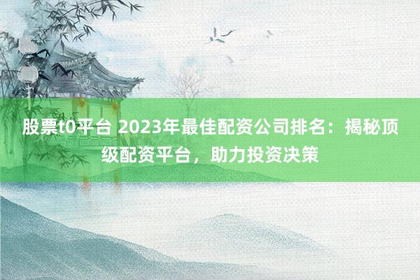 股票t0平台 2023年最佳配资公司排名：揭秘顶级配资平台，助力投资决策