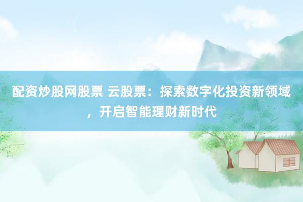配资炒股网股票 云股票：探索数字化投资新领域，开启智能理财新时代